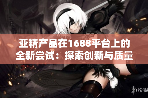 亚精产品在1688平台上的全新尝试：探索创新与质量共融的商业模式