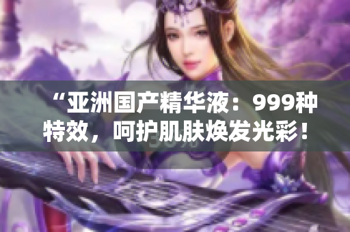 “亚洲国产精华液：999种特效，呵护肌肤焕发光彩！”