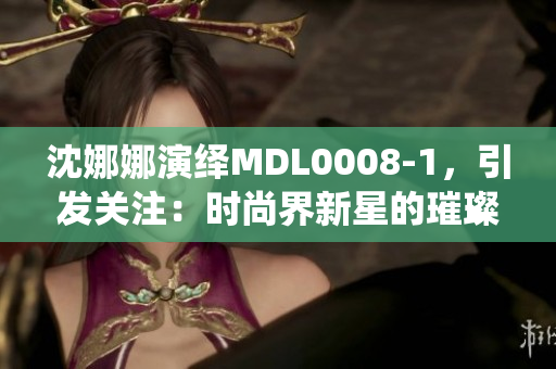 沈娜娜演绎MDL0008-1，引发关注：时尚界新星的璀璨之路