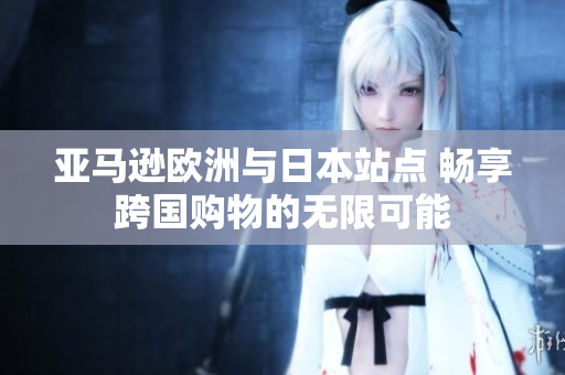 亚马逊欧洲与日本站点 畅享跨国购物的无限可能