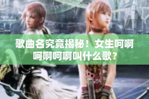 歌曲名究竟揭秘！女生呵啊呵啊呵啊叫什么歌？
