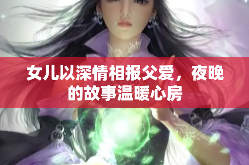 女儿以深情相报父爱，夜晚的故事温暖心房