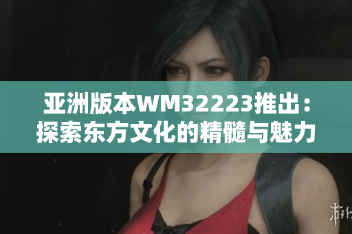 亚洲版本WM32223推出：探索东方文化的精髓与魅力