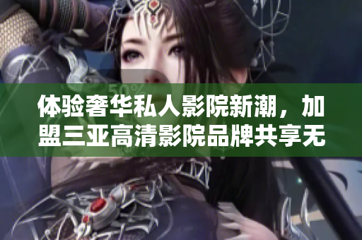 体验奢华私人影院新潮，加盟三亚高清影院品牌共享无限精彩！