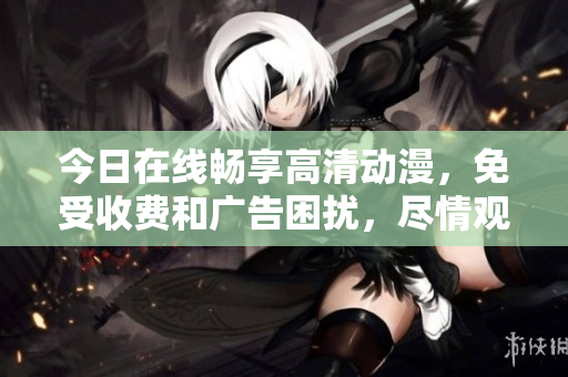 今日在线畅享高清动漫，免受收费和广告困扰，尽情观看热门动画作品！