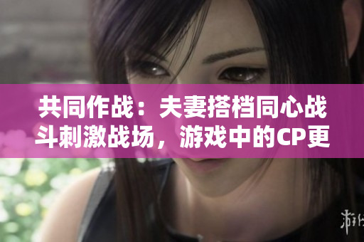共同作战：夫妻搭档同心战斗刺激战场，游戏中的CP更甜蜜