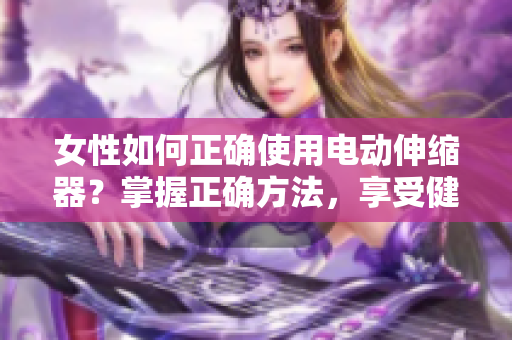 女性如何正确使用电动伸缩器？掌握正确方法，享受健康生活。