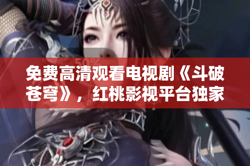 免费高清观看电视剧《斗破苍穹》，红桃影视平台独家播出