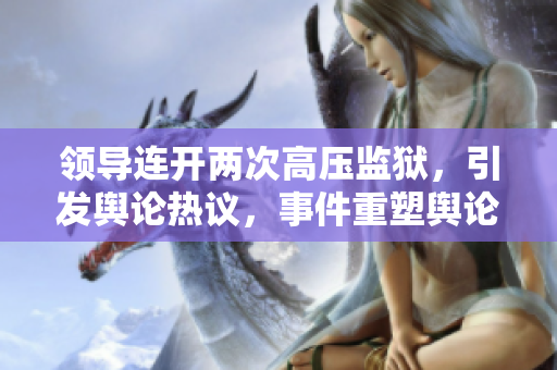 领导连开两次高压监狱，引发舆论热议，事件重塑舆论风向