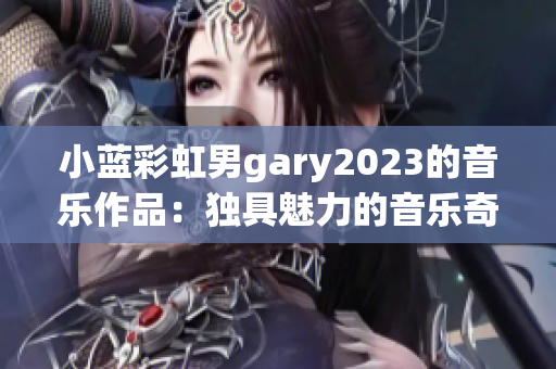 小蓝彩虹男gary2023的音乐作品：独具魅力的音乐奇迹展现