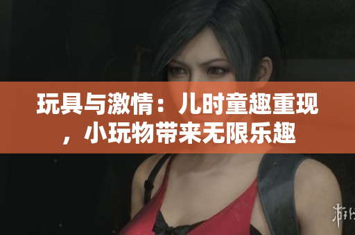 玩具与激情：儿时童趣重现，小玩物带来无限乐趣