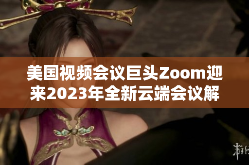 美国视频会议巨头Zoom迎来2023年全新云端会议解决方案