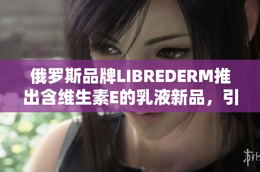 俄罗斯品牌LIBREDERM推出含维生素E的乳液新品，引领护肤潮流