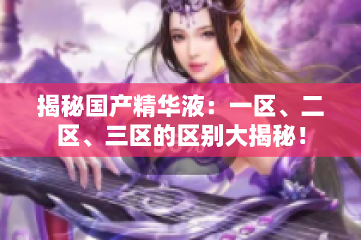 揭秘国产精华液：一区、二区、三区的区别大揭秘！