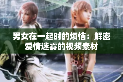 男女在一起时的烦恼：解密爱情迷雾的视频素材