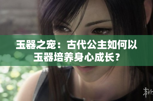 玉器之宠：古代公主如何以玉器培养身心成长？