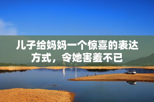 儿子给妈妈一个惊喜的表达方式，令她害羞不已