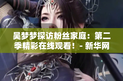 吴梦梦探访粉丝家庭：第二季精彩在线观看！- 新华网报道