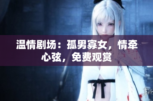 温情剧场：孤男寡女，情牵心弦，免费观赏