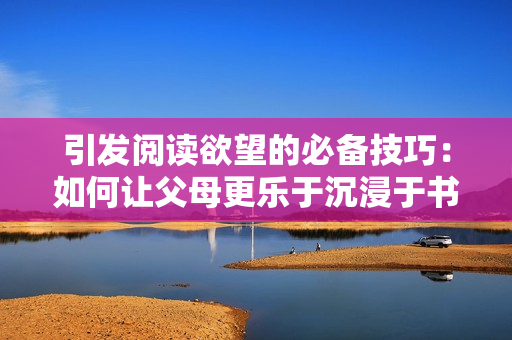 引发阅读欲望的必备技巧：如何让父母更乐于沉浸于书海