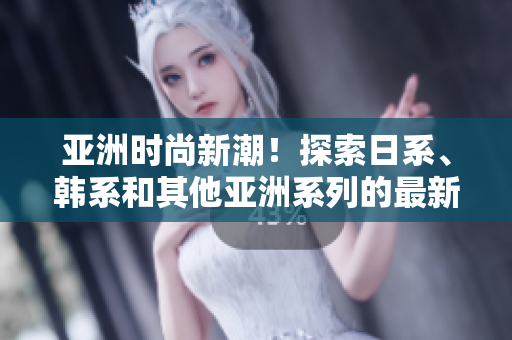 亚洲时尚新潮！探索日系、韩系和其他亚洲系列的最新风格趋势