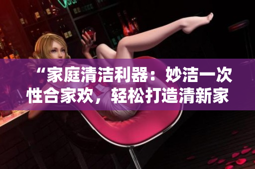 “家庭清洁利器：妙洁一次性合家欢，轻松打造清新家园！”