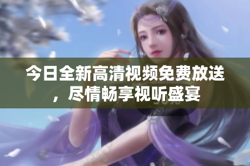 今日全新高清视频免费放送，尽情畅享视听盛宴