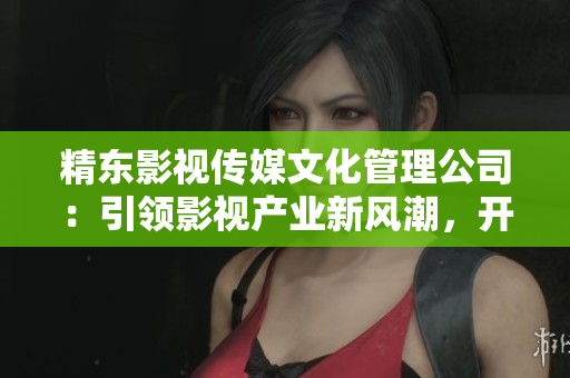 精东影视传媒文化管理公司：引领影视产业新风潮，开启文化管理新纪元