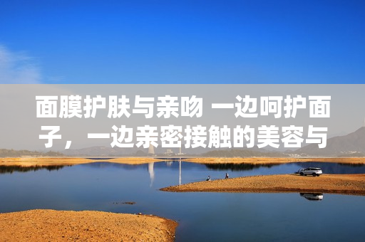 面膜护肤与亲吻 一边呵护面子，一边亲密接触的美容与爱情之道