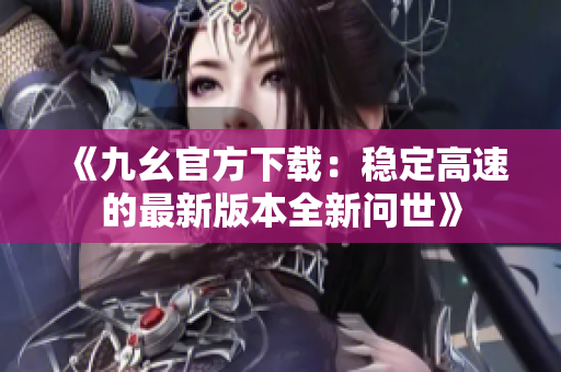 《九幺官方下载：稳定高速的最新版本全新问世》