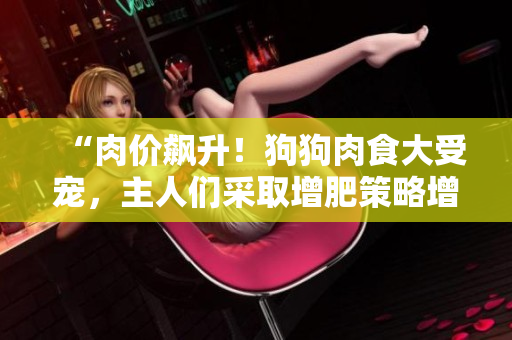 “肉价飙升！狗狗肉食大受宠，主人们采取增肥策略增强食欲”