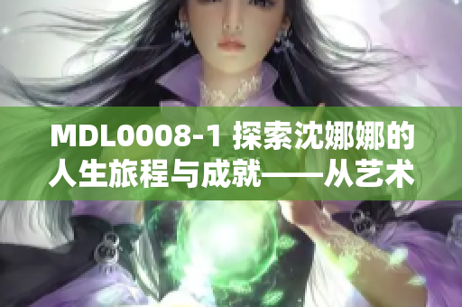 MDL0008-1 探索沈娜娜的人生旅程与成就——从艺术到事业的辉煌历程