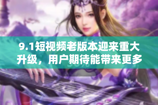 9.1短视频老版本迎来重大升级，用户期待能带来更多惊喜与创意