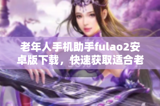 老年人手机助手fulao2安卓版下载，快速获取适合老版本手机的安装包