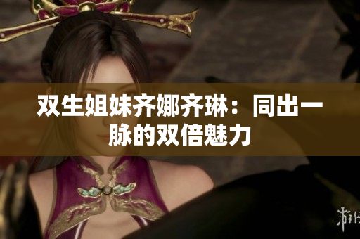 双生姐妹齐娜齐琳：同出一脉的双倍魅力