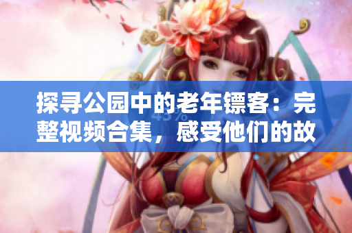 探寻公园中的老年镖客：完整视频合集，感受他们的故事、技艺和智慧