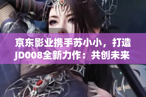 京东影业携手苏小小，打造JD008全新力作：共创未来的电影之旅