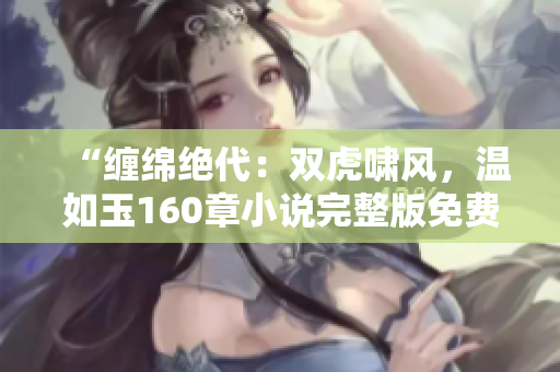 “缠绵绝代：双虎啸风，温如玉160章小说完整版免费阅读！”