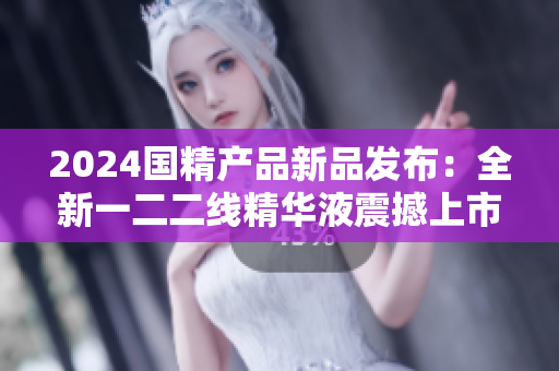 2024国精产品新品发布：全新一二二线精华液震撼上市