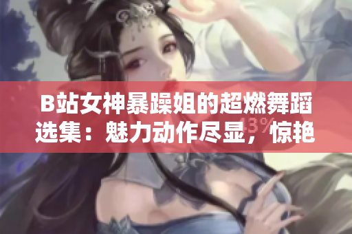 B站女神暴躁姐的超燃舞蹈选集：魅力动作尽显，惊艳观众眼球！