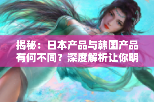 揭秘：日本产品与韩国产品有何不同？深度解析让你明白两国产品的区别与特点