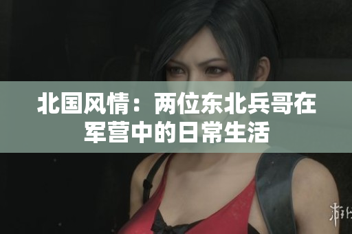 北国风情：两位东北兵哥在军营中的日常生活