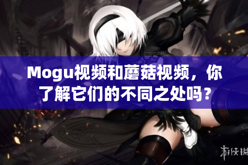Mogu视频和蘑菇视频，你了解它们的不同之处吗？