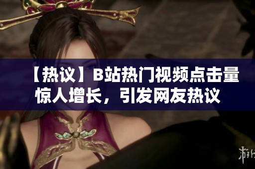 【热议】B站热门视频点击量惊人增长，引发网友热议