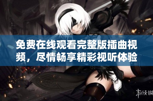 免费在线观看完整版插曲视频，尽情畅享精彩视听体验