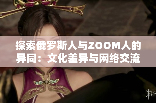 探索俄罗斯人与ZOOM人的异同：文化差异与网络交流之别