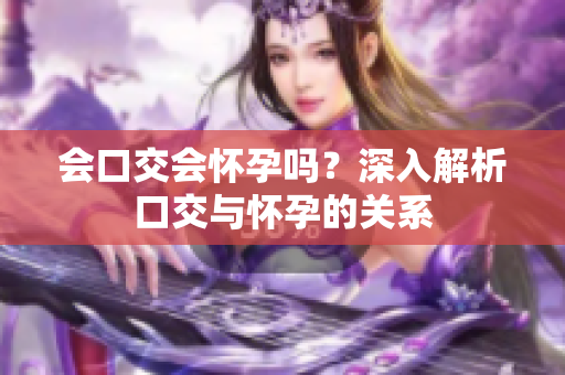 会口交会怀孕吗？深入解析口交与怀孕的关系