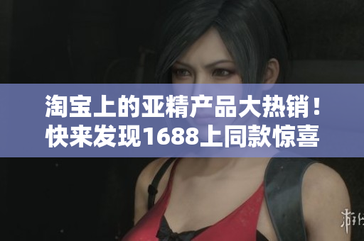 淘宝上的亚精产品大热销！快来发现1688上同款惊喜价格！