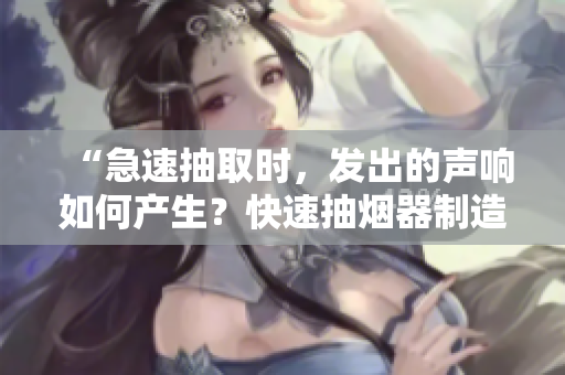 “急速抽取时，发出的声响如何产生？快速抽烟器制造者揭秘！”
