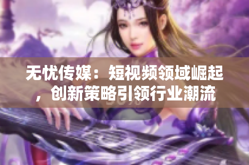 无忧传媒：短视频领域崛起，创新策略引领行业潮流